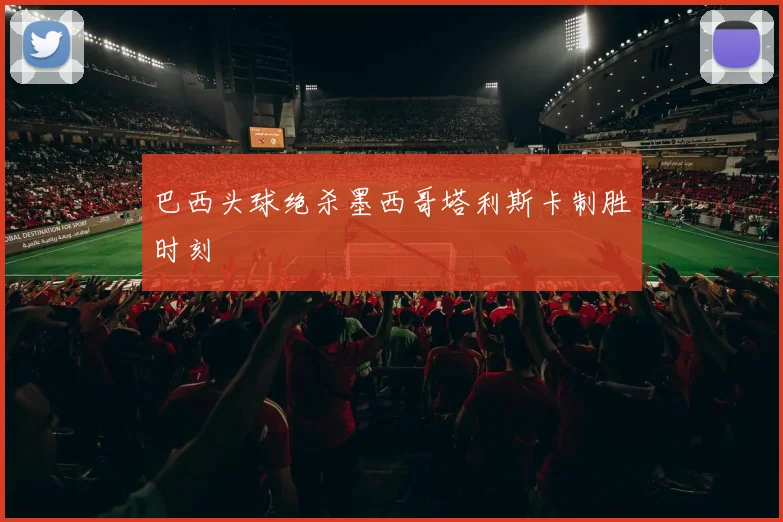 巴西头球绝杀墨西哥塔利斯卡制胜时刻