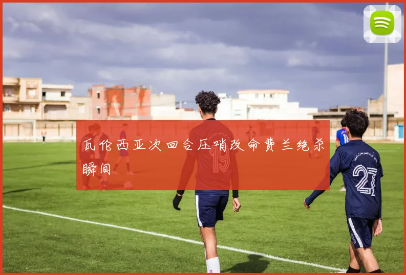 瓦伦西亚次回合压哨改命费兰绝杀瞬间