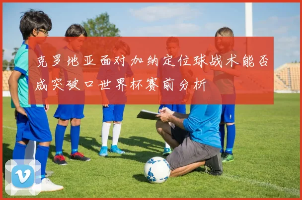 克罗地亚面对加纳定位球战术能否成突破口世界杯赛前分析