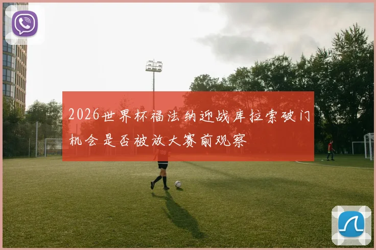 2026世界杯福法纳迎战库拉索破门机会是否被放大赛前观察
