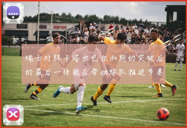 瑞士对阵卡塔尔巴尔加斯的突破后的最后一传能否带动球队推进节奏