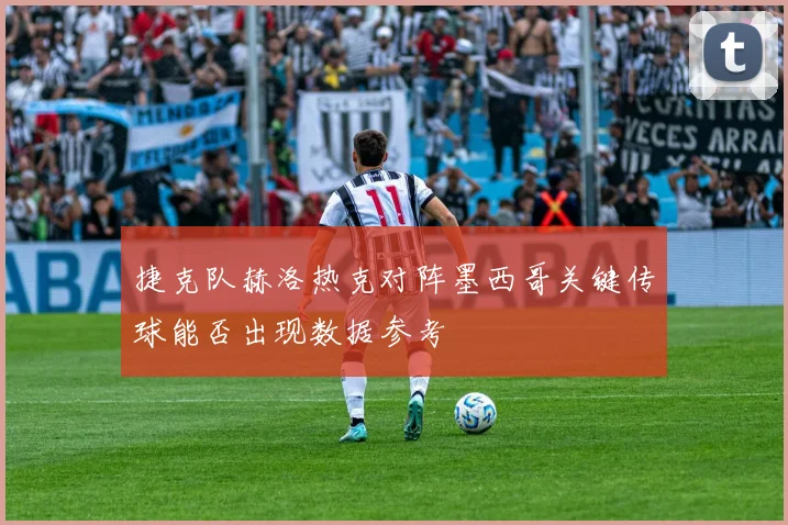 捷克队赫洛热克对阵墨西哥关键传球能否出现数据参考