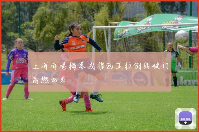 上海海港揭幕战穆西亚拉倒钩破门高燃回看