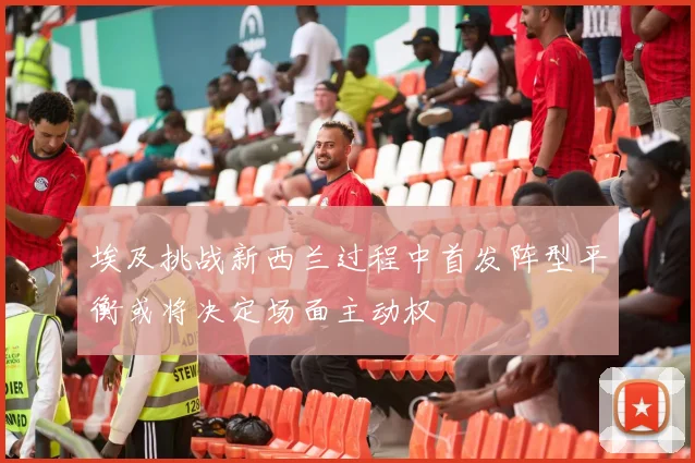 埃及挑战新西兰过程中首发阵型平衡或将决定场面主动权