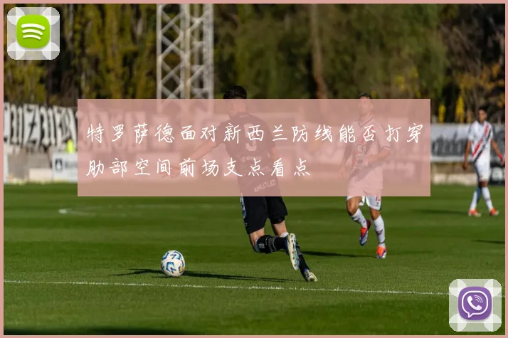 特罗萨德面对新西兰防线能否打穿肋部空间前场支点看点