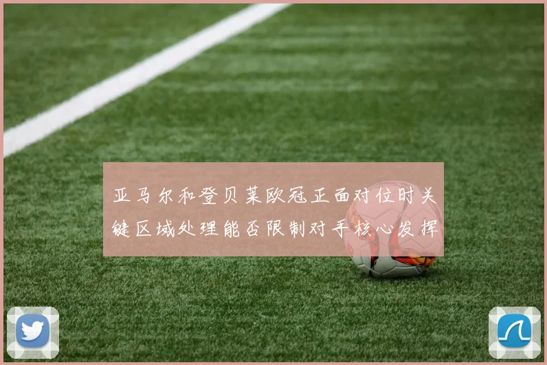 亚马尔和登贝莱欧冠正面对位时关键区域处理能否限制对手核心发挥