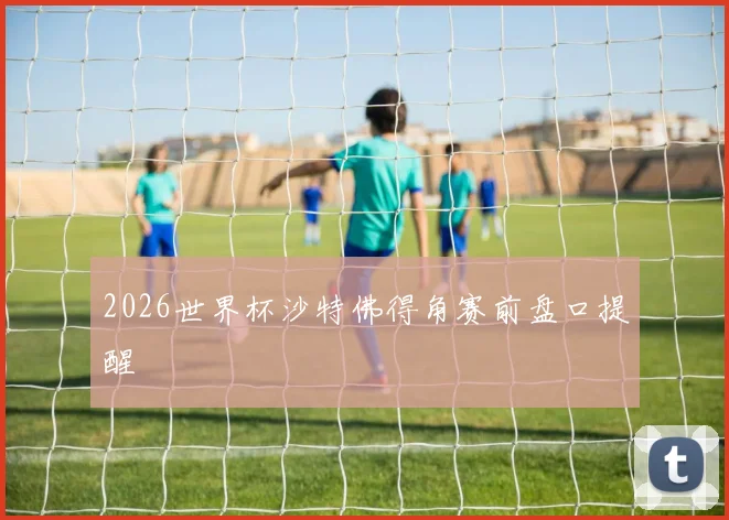 2026世界杯沙特佛得角赛前盘口提醒