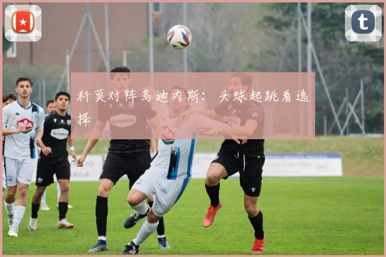 科莫对阵乌迪内斯：头球起跳看选择