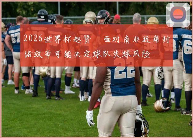 2026世界杯赵贤祐面对南非近角封堵效率可能决定球队失球风险