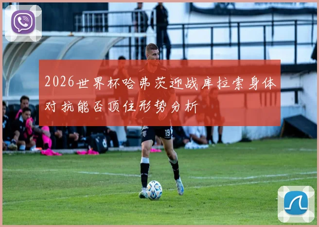 2026世界杯哈弗茨迎战库拉索身体对抗能否顶住形势分析