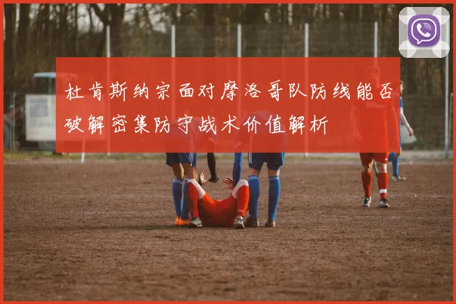 杜肯斯纳宗面对摩洛哥队防线能否破解密集防守战术价值解析