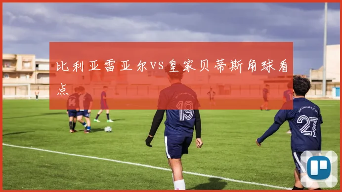 比利亚雷亚尔vs皇家贝蒂斯角球看点