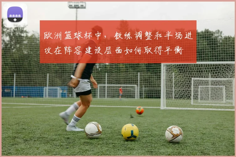 欧洲篮球杯中，教练调整和半场进攻在阵容建设层面如何取得平衡