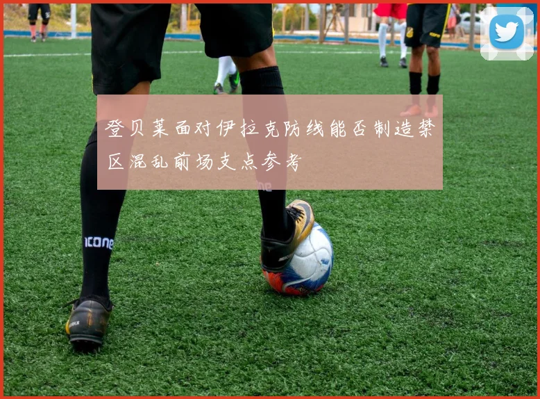 登贝莱面对伊拉克防线能否制造禁区混乱前场支点参考