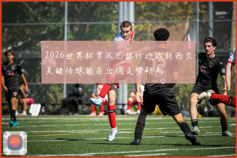2026世界杯贾汉巴赫什迎战新西兰关键传球能否出现走势研判